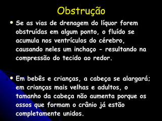 Obstruç ão Se as vias de drenagem do líquor forem obstruídas em algum ponto, o fluído se acumula nos ventrículos do cérebro, causando neles um inchaço - resultando na compressão do tecido ao redor.  Em bebês e crianças, a cabeça se alargará; em crianças mais velhas e adultos, o tamanho da cabeça não aumenta porque os ossos que formam o crânio já estão completamente unidos. 