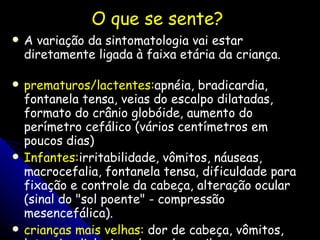 O que se sente?  A variação da sintomatologia vai estar diretamente ligada à faixa etária da criança.     prematuros/lactentes: apnéia, bradicardia, fontanela tensa, veias do escalpo dilatadas, formato do crânio globóide, aumento do perímetro cefálico (vários centímetros em poucos dias) Infantes: irritabilidade, vômitos, náuseas, macrocefalia, fontanela tensa, dificuldade para fixação e controle da cabeça, alteração ocular (sinal do "sol poente" - compressão mesencefálica). crianças mais velhas:  dor de cabeça, vômitos, letargia, diplopia, edema de papila, hiperrreflexia, clônus . 