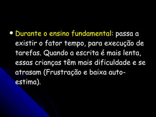 Durante o ensino fundamental : passa a existir o fator tempo, para execução de tarefas. Quando a escrita é mais lenta, essas crianças têm mais dificuldade e se atrasam (Frustração e baixa auto-estima). 