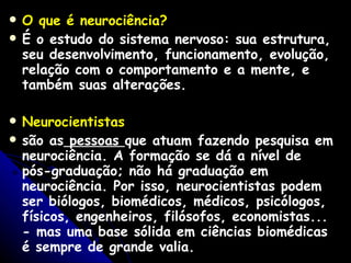 O que é neurociência?  É o estudo do sistema nervoso: sua estrutura, seu desenvolvimento, funcionamento, evolução, relação com o comportamento e a mente, e também suas alterações. Neurocientistas   são as  pessoas  que atuam fazendo pesquisa em neurociência. A formação se dá a nível de pós-graduação; não há graduação em neurociência. Por isso, neurocientistas podem ser biólogos, biomédicos, médicos, psicólogos, físicos, engenheiros, filósofos, economistas... - mas uma base sólida em ciências biomédicas é sempre de grande valia. 