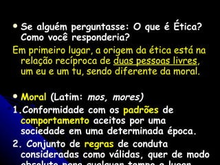 Se alguém perguntasse: O que é Ética? Como você responderia?   Em primeiro lugar, a origem da ética está na relação recíproca de  duas pessoas livres , um eu e um tu, sendo diferente da moral. Moral  (Latim:  mos, mores) 1.Conformidade com os  padrões  de  comportamento  aceitos por uma sociedade em uma determinada época. 2. Conjunto de  regras  de conduta consideradas como válidas, quer de modo absoluto para qualquer tempo e lugar, quer para grupo ou pessoa determinada. 