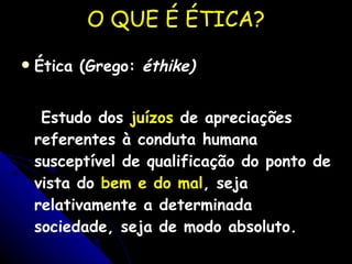 O QUE É ÉTICA? Ética (Grego:  éthike)   Estudo dos  juízos  de apreciações referentes à conduta humana susceptível de qualificação do ponto de vista do  bem e do mal , seja relativamente a determinada sociedade, seja de modo absoluto. 