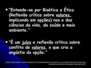 “ Entende-se por Bioética a Ética (Reflexão crítica sobre  valores,  implicando em opções) nas e das ciências da vida, da saúde e meio ambiente.” “ É um  juízo  e reflexão crítica sobre conflito de  valores , o que cria a angústia da opção.” William Saad Hossne - médico fundador da Sociedade Brasileira de Bioética e coordenador do primeiro mestrado em Bioética na Centro Universitário São Camilo (SP) 