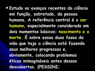 Estuda os avanços recentes da ciência em função, sobretudo, da pessoa humana. A referência central é o  ser humano , especialmente considerado em dois momentos básicos:  nascimento e a morte.  É sobre essas duas fases da vida que hoje a ciência está fazendo seus melhores progressos e, obviamente, colocando problemas éticos inimagináveis antes dessas descobertas. (PESSINI; BARCHIFONTAINE, 2000, p. 67). 