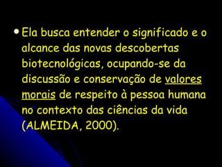 Ela busca entender o significado e o alcance das novas descobertas biotecnológicas, ocupando-se da discussão e conservação de  valores morais  de respeito à pessoa humana no contexto das ciências da vida (ALMEIDA, 2000). 