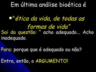Em última análise bioética é " ética da vida, de todas as formas de vida“ Sai da questão : “ acho adequado... Acho inadequado. Para:  porque que é adequado ou não?  Entra, então, o  ARGUMENTO! 