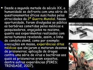 Desde a segunda metade do século XX, a humanidade se defronta com uma série de questionamentos éticos suscitados pelas atrocidades da  2ª Guerra Mundial . Nessa oportunidade, foram divulgadas ao público as barbáries cometidas pelos médicos e pesquisadores, engajados no nazismo, quanto aos experimentos realizados com seres humanos revelando, assim, a linha de conduta alemã, como por exemplo: execuções em massa,  experiências ditas médicas  que aleijaram e mataram dezenas de prisioneiros; aplicação de drogas contra uma série de vírus e bactérias aos quais os prisioneiros eram expostos, dentre outras experiências (PIRES; TRINDADE, 2007). 
