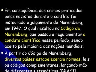 Em consequência dos crimes praticados pelos nazistas durante o conflito foi instaurado o julgamento de Nuremberg, em 1947. O qual resultou no  Código de Nuremberg , que passou a regulamentar  a conduta científica  nesse período, sendo aceito pela maioria das nações mundiais.  A partir do Código de Nuremberg,  diversos países estabeleceram normas,  leis ou códigos complementares, lançando mão de diferentes sistemáticas (BRASIL, 2006). 