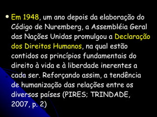 Em 1948 , um ano depois da elaboração do Código de Nuremberg, a Assembléia Geral das Nações Unidas promulgou a  Declaração dos Direitos Humanos , na qual estão contidos os princípios fundamentais do direito à vida e à liberdade inerentes a cada ser. Reforçando assim, a tendência de humanização das relações entre os diversos países (PIRES; TRINDADE, 2007, p. 2) 