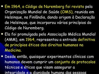 Em 1964, o Código de Nuremberg foi revisto  pela Organização Mundial de Saúde  (OMS),  reunida em Helsinque, na Finlândia, dando origem à Declaração de Helsinque, que incorporou vários princípios do Código de Nuremberg. Ela foi promulgada pela Associação Médica Mundial (AMM), em  1964,  representou a entrada  definitiva de princípios éticos dos direitos humanos na Medicina. Desde então, quaisquer experimentos clínicos com humanos devem cumprir um  conjunto de protocolos  técnicos e éticos que visam assegurar a integridade e a dignidade humana das pessoas envolvidas na pesquisa (DINIZ, 2006). 