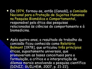 Em  1974,  formou-se, então (Canadá), a  Comissão Nacional para a Proteção de Sujeitos Humanos na Pesquisa Biomédica e Comportamental , responsável pela ética das pesquisas relacionadas às ciências do comportamento e à biomedicina. Após quatro anos, o resultado do trabalho da comissão ficou conhecido como  Relatório Belmont  [1978], que articulou  três princípios  éticos, supostamente universais, que promoveriam as bases conceituais para a formulação, a crítica e a interpretação de dilemas morais envolvendo a pesquisa científica (DINIZ; GUILHEM, 2007, p. 21-22). 