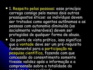 1.  Respeito pelas pessoas:  esse princípio carrega consigo pelo menos dois outros pressupostos éticos: os indivíduos devem ser tratados como agentes autônomos e as pessoas com autonomia diminuída (os socialmente vulneráveis) devem ser protegidas de qualquer forma de abuso. Do ponto de vista prático, isso significa que a  vontade  deve ser um pré-requisito fundamental para a  participação na pesquisa científica , fazendo com que concessão do consentimento somente tivesse validez após a informação e a compreensão sobre a totalidade da pesquisa a ser realizada. 