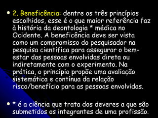 2. Beneficência:  dentre os três princípios escolhidos, esse é o que maior referência faz à história da deontologia * médica no Ocidente. A beneficência deve ser vista como um compromisso do pesquisador na pesquisa científica para assegurar o bem-estar das pessoas envolvidas direta ou indiretamente com o experimento. Na prática, o princípio propõe uma avaliação sistemática e contínua da relação risco/benefício para as pessoas envolvidas. * é a ciência que trata dos deveres a que são submetidos os integrantes de uma profissão. 