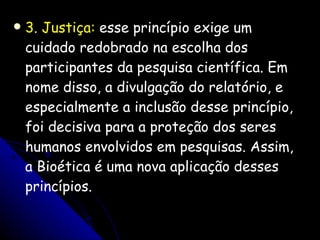 3 . Justiça:  esse princípio exige um cuidado redobrado na escolha dos participantes da pesquisa científica. Em nome disso, a divulgação do relatório, e especialmente a inclusão desse princípio, foi decisiva para a proteção dos seres humanos envolvidos em pesquisas. Assim, a Bioética é uma nova aplicação desses princípios. 