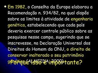 Em 1982,  o Conselho da Europa elaborou a Recomendação n. 934/82, na qual dispôs sobre os limites à atividade de  engenharia genética , estabelecendo que cada país deveria exercer controle público sobre as pesquisas nesse campo, sugerindo que se inscrevesse, na Declaração Universal dos Direitos do Homem da ONU,  o direito de conservar inalterado o seu patrimônio genético  (ALMEIDA, 2000). Porque isso é importante? 