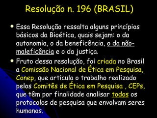 Resolução n. 196 (BRASIL) Essa Resolução ressalta alguns princípios básicos da Bioética, quais sejam: o da autonomia, o da beneficência,  o da não-maleficência  e o da justiça.  Fruto dessa resolução, foi  criada  no Brasil a  Comissão Nacional de Ética em Pesquisa, Conep , que articula o trabalho realizado pelos  Comitês de Ética em Pesquisa , CEPs,  que têm por finalidade analisar  todos  os protocolos de pesquisa que envolvam seres humanos. 