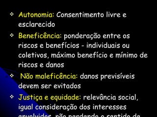 Autonomia:  Consentimento livre e esclarecido Beneficência:  ponderação entre os riscos e benefícios - individuais ou coletivos, máximo benefício e mínimo de riscos e danos Não maleficência:  danos previsíveis devem ser evitados Justiça e equidade:  relevância social, igual consideração dos interesses envolvidos, não perdendo o sentido de sua designação sócio-humanitária 