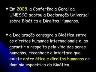 Em  2005 , a Conferência Geral da UNESCO adotou a Declaração Universal sobre Bioética e Direitos Humanos. a Declaração consagra a Bioética entre os direitos humanos internacionais e, ao garantir o respeito pela vida dos seres humanos, reconhece a interface que existe entre  ética e direitos humanos  no domínio específico da Bioética. 