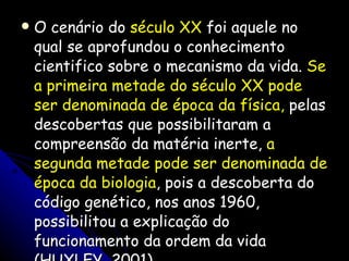 O cenário do  século XX  foi aquele no qual se aprofundou o conhecimento cientifico sobre o mecanismo da vida.  Se a primeira metade do século XX pode ser denominada de época da física,  pelas descobertas que possibilitaram a compreensão da matéria inerte,  a segunda metade pode ser denominada de época da biologia , pois a descoberta do código genético, nos anos 1960, possibilitou a explicação do funcionamento da ordem da vida (HUXLEY, 2001). 