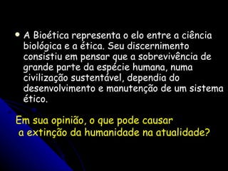 A Bioética representa o elo entre a ciência biológica e a ética. Seu discernimento consistiu em pensar que a sobrevivência de grande parte da espécie humana, numa civilização sustentável, dependia do desenvolvimento e manutenção de um sistema ético. Em sua opinião, o que pode causar a extinção da humanidade na atualidade? 