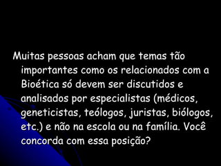 Muitas pessoas acham que temas tão importantes como os relacionados com a Bioética só devem ser discutidos e analisados por especialistas (médicos, geneticistas, teólogos, juristas, biólogos, etc.) e não na escola ou na família. Você concorda com essa posição? 