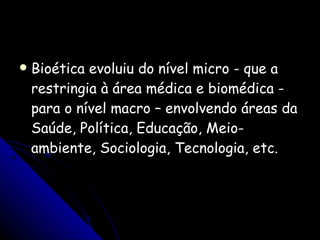 Bioética evoluiu do nível micro - que a restringia à área médica e biomédica - para o nível macro – envolvendo áreas da Saúde, Política, Educação, Meio-ambiente, Sociologia, Tecnologia, etc. 