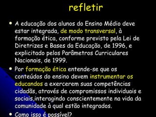 refletir A educação dos alunos do Ensino Médio deve estar integrada,  de modo transversal , à formação ética, conforme previsto pela Lei de Diretrizes e Bases da Educação, de 1996, e explicitado pelos Parâmetros Curriculares Nacionais, de 1999.  Por  formação ética  entende-se que os conteúdos do ensino devem  instrumentar os educandos  a exercerem suas competências cidadãs, através de compromissos individuais e sociais,interagindo conscientemente na vida da comunidade à qual estão integrados. Como isso é possível? 