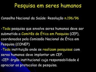 Pesquisa em seres humanos Conselho Nacional da Saúde: Resolução  n.196/96 - Toda  pesquisa que envolve seres humanos deve ser submetida a  Comitês de Ética em Pesquisa  (CEP), coordenados pela Comissão Nacional de Ética em Pesquisa (CONEP) - Toda  instituição onde se  realizam pesquisas  com seres humanos deve implantar um CEP. -CEP: órgão institucional cuja responsabilidade é apreciar os protocolos de pesquisa. 