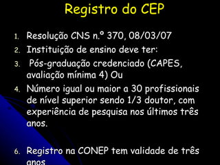 Registro do CEP Resolução CNS n.º 370, 08/03/07 Instituição de ensino deve ter: Pós-graduação credenciado (CAPES, avaliação mínima 4) Ou Número igual ou maior a 30 profissionais de nível superior sendo 1/3 doutor, com experiência de pesquisa nos últimos três anos. Registro na CONEP tem validade de três anos 