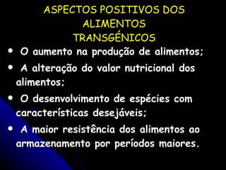 ASPECTOS POSITIVOS DOS ALIMENTOS TRANSGÉNICOS O aumento na produção de alimentos; A alteração do valor nutricional dos alimentos; O desenvolvimento de espécies com características desejáveis; A maior resistência dos alimentos ao armazenamento por períodos maiores. 