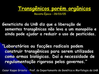 Transgênicos porém orgânicos Revista Época - 28/03/05 Geneticista da UnB diz que a liberação de sementes transgênicas não leva a um monopólio e ainda pode ajudar a reduzir o uso de pesticidas. “ Laboratórios ou facções radicais podem construir transgênicos para serem utilizados como armas biológicas. Daí a necessidade de regulamentação rigorosa pelos governos.” Cesar Koppe Grisolia - Prof. do Departamento de Genética e Morfologia da UnB 