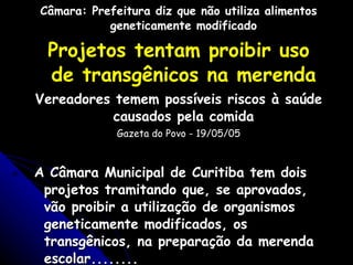 Câmara: Prefeitura diz que não utiliza alimentos geneticamente modificado Projetos tentam proibir uso de transgênicos na merenda Vereadores temem possíveis riscos à saúde causados pela comida Gazeta do Povo - 19/05/05 A Câmara Municipal de Curitiba tem dois projetos tramitando que, se aprovados, vão proibir a utilização de organismos geneticamente modificados, os transgênicos, na preparação da merenda escolar........ 