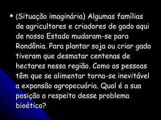 ( Situação imaginária) Algumas famílias de agricultores e criadores de gado aqui de nosso Estado mudaram-se para Rondônia. Para plantar soja ou criar gado tiveram que desmatar centenas de hectares nessa região. Como as pessoas têm que se alimentar torna-se inevitável a expansão agropecuária. Qual é a sua posição a respeito desse problema bioético? 