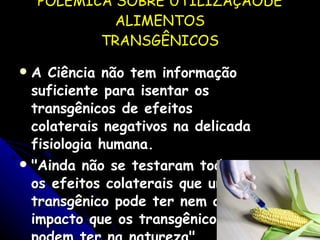 POLÊMICA SOBRE UTILIZAÇÃODE ALIMENTOS TRANSGÊNICOS A Ciência não tem informação suficiente para isentar os transgênicos de efeitos colaterais negativos na delicada fisiologia humana. "Ainda não se testaram todos os efeitos colaterais que um transgênico pode ter nem o impacto que os transgênicos podem ter na natureza". 