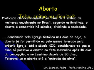 Aborto   Tabu, crime ou direito?   Praticado clandestinamente por mais de 1 milhão de mulheres anualmente no Brasil, segundo estimativas, o aborto é combatido há séculos, dividindo a sociedade. ... Condenado pela Igreja Católica nos dias de hoje, o aborto já foi permitido ou pelo menos tolerado pela própria Igreja: até o século XIX, considerava-se que a alma só passava a existir no feto masculino após 40 dias da concepção, e no feminino depois de 80 dias. Tolerava-se o aborto até a “entrada da alma”. Dr a . Joana M. Pedro - Profa. História UFSC Revista Nossa História - 03/05 