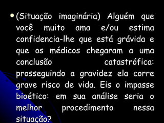 (Situação imaginária) Alguém que você muito ama e/ou estima confidencia-lhe que está grávida e que os médicos chegaram a uma conclusão catastrófica: prosseguindo a gravidez ela corre grave risco de vida. Eis o impasse bioético: em sua análise seria o melhor procedimento nessa situação? 