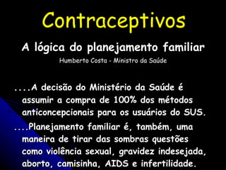 Contraceptivos A lógica do planejamento familiar Humberto Costa - Ministro da Saúde .... A decisão do Ministério da Saúde é assumir a compra de 100% dos métodos anticoncepcionais para os usuários do SUS. ....Planejamento familiar é, também, uma maneira de tirar das sombras questões como violência sexual, gravidez indesejada, aborto, camisinha, AIDS e infertilidade. 