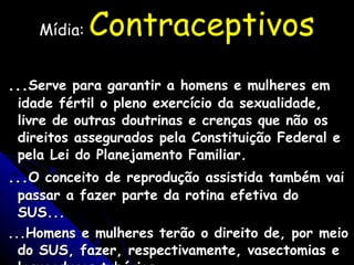 Mídia:  Contraceptivos ... Serve para garantir a homens e mulheres em idade fértil o pleno exercício da sexualidade, livre de outras doutrinas e crenças que não os direitos assegurados pela Constituição Federal e pela Lei do Planejamento Familiar. ... O conceito de reprodução assistida também vai passar a fazer parte da rotina efetiva do SUS... ...Homens e mulheres terão o direito de, por meio do SUS, fazer, respectivamente, vasectomias e laqueaduras tubárias....... Tendências / Debates - Folha de São Paulo - 15/05/05 