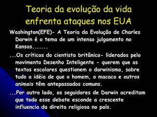 Teoria da evolução da vida enfrenta ataques nos EUA Washington(EFE)- A Teoria da Evolução de Charles Darwin é o tema de um intenso julgamento no Kansas....... ...Os críticos do cientista britânico- liderados pelo movimento Desenho Inteligente - querem que os textos escolares questionem o darwinismo, sobre tudo a idéia de que o homem, o macaco e outros animais têm antepassados comuns. ...Por outro lado, os seguidores de Darwin acreditam que todo esse debate esconde a crescente influencia da direita religiosa no país. 