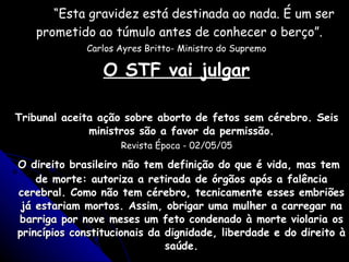“ Esta gravidez está destinada ao nada. É um ser prometido ao túmulo antes de conhecer o berço”.   Carlos Ayres Britto- Ministro do Supremo O STF vai julgar Tribunal aceita ação sobre aborto de fetos sem cérebro. Seis ministros são a favor da permissão. Revista Época - 02/05/05 O direito brasileiro não tem definição do que é vida, mas tem de morte: autoriza a retirada de órgãos após a falência cerebral. Como não tem cérebro, tecnicamente esses embriões já estariam mortos. Assim, obrigar uma mulher a carregar na barriga por nove meses um feto condenado à morte violaria os princípios constitucionais da dignidade, liberdade e do direito à saúde. 