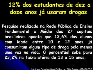 12% dos estudantes de dez a doze anos já usaram drogas Pesquisa realizada na Rede Pública de Ensino Fundamental e Médio das 27 capitais brasileiras aponta que 12,6% dos alunos com idade entre 10 e 12 anos já consumiram algum tipo de droga pelo menos uma vez na vida. O percentual sobe para 23,2% na faixa etária de 13 a 15 anos. Luciana Constantino Folha de São Paulo - 01/06/05 