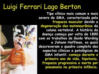Luigi Ferrari Lago Berton Tipo clínico mais comum e mais severo de SMA, caracterizada pela  fraqueza muscular  devido a  degeneração dos motoneurônios  da coluna vertebral. A história da doença começa por volta de 1890 com os trabalhos de Guido Werdnig e Johann Hoffman, os quais descreveram o quadro completo dos aspectos clínicos e patológicos do SMA infantil:  começo durante o primeiro ano de vida, hipotonia, fraqueza progressiva e morte por pneumonia na primeira infância . 