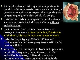 As células-tronco são aquelas que podem se dividir indefinidamente sem se especializar, e quando chamadas a se especializar, podem dar origem a qualquer outra célula do corpo.  Existem 4 fontes principais de células-tronco. As mais potentes e indicadas são as  células embrionárias .  Elas representam grande promessa para doenças incuráveis  como diabetes, Parkinson, Alzheimer, distrofia muscular e escleroses .  Entretanto, a Igreja Católica Romana é radicalmente contra as pesquisas e utilização dessas células.  Recentemente o Congresso Nacional aprovou a Lei da Biossegurança que libera o uso de embriões humanos, utilizando apenas o material que estiver congelado há mais de três anos e que, fatalmente, seria descartado pelas clínicas de reprodução 