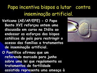 Papa incentiva bispos a lutar  contra inseminação artificial. Vaticano (AE/AP/EFE) - O Papa Bento XVI reforçou ontem uma discussão em curso na Itália ao endossar os esforços dos bispos católicos do país para restringir o acesso das famílias a tratamentos de inseminação artificial. O Pontífice afirmou que um referendo marcado para junho sobre uma lei que regulamenta os tratamentos de fertilidade assistida representa uma ameaça à vida e à família. Gazeta do Povo -31/05/05 