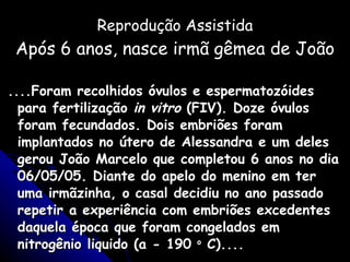 Reprodução Assistida Após 6 anos, nasce irmã gêmea de João ....Foram recolhidos óvulos e espermatozóides para fertilização  in vitro  (FIV). Doze óvulos foram fecundados. Dois embriões foram implantados no útero de Alessandra e um deles gerou João Marcelo que completou 6 anos no dia 06/05/05. Diante do apelo do menino em ter uma irmãzinha, o casal decidiu no ano passado repetir a experiência com embriões excedentes daquela época que foram congelados em nitrogênio liquido (a - 190  o  C).... 