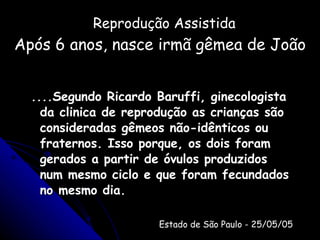 Reprodução Assistida Após 6 anos, nasce irmã gêmea de João ....Segundo Ricardo Baruffi, ginecologista da clinica de reprodução as crianças são consideradas gêmeos não-idênticos ou fraternos. Isso porque, os dois foram gerados a partir de óvulos produzidos num mesmo ciclo e que foram fecundados no mesmo dia. Estado de São Paulo - 25/05/05 