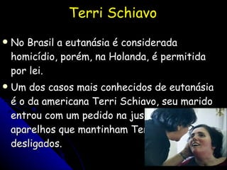 Terri Schiavo No Brasil a eutanásia é considerada homicídio, porém, na Holanda, é permitida por lei.  Um dos casos mais conhecidos de eutanásia é o da americana Terri Schiavo, seu marido entrou com um pedido na justiça para que os aparelhos que mantinham Terri viva fossem desligados.  