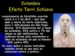 Eutanásia  Efeito Terri Schiavo Levantamento do Datafolha ocorrido entre 6 e 7 de abril - seis dias após a morte da norte-americana, ouviu 1.624 pessoas em São Paulo. Dessas, 41% declararam ser a favor da eutanásia, 53% contra e 7% não sabem ou são indiferentes. As mulheres foram mais resistentes a idéia da eutanásia do que os homens - 56% contra 49%. Os mais velhos e menos instruídos também foram os que mais se colocaram contra a prática. Folha de São Paulo - 18/04/05 