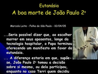 Eutanásia A boa morte de João Paulo 2 o Marcelo Leite - Folha de São Paulo - 10/04/05 ...Seria possível dizer que, ao escolher morrer em seus aposentos, longe da tecnologia hospitalar, o Papa terminou oferecendo um manifesto em favor da eutanásia. ... A diferença estaria em que, supõe-se, João Paulo 2 o  tomou a decisão sobre si mesmo, ou dela participou, enquanto no caso Terri quem decidiu foi o marido. 