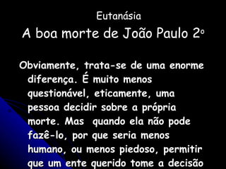 Eutanásia A boa morte de João Paulo 2 o Obviamente, trata-se de uma enorme diferença. É muito menos questionável, eticamente, uma pessoa decidir sobre a própria morte. Mas  quando ela não pode fazê-lo, por que seria menos humano, ou menos piedoso, permitir que um ente querido tome a decisão por ela? 